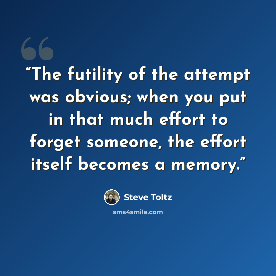 “The futility of the attempt was obvious; when you put in that much effort to forget someone, the effort itself becomes a memory.” quote by Steve Toltz
