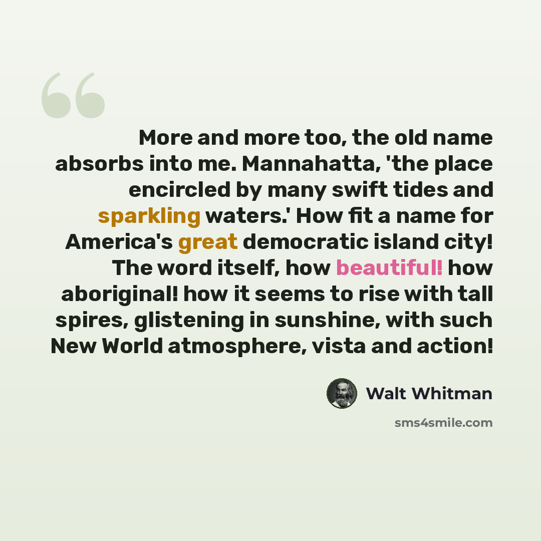 “More and more too, the old name absorbs into me. Mannahatta, 'the place encircled by many swift tides and sparkling waters.' How fit a name for America's great democratic island city! The word itself, how beautiful! how aboriginal! how it seems to rise with tall spires, glistening in sunshine…” quote by Walt Whitman