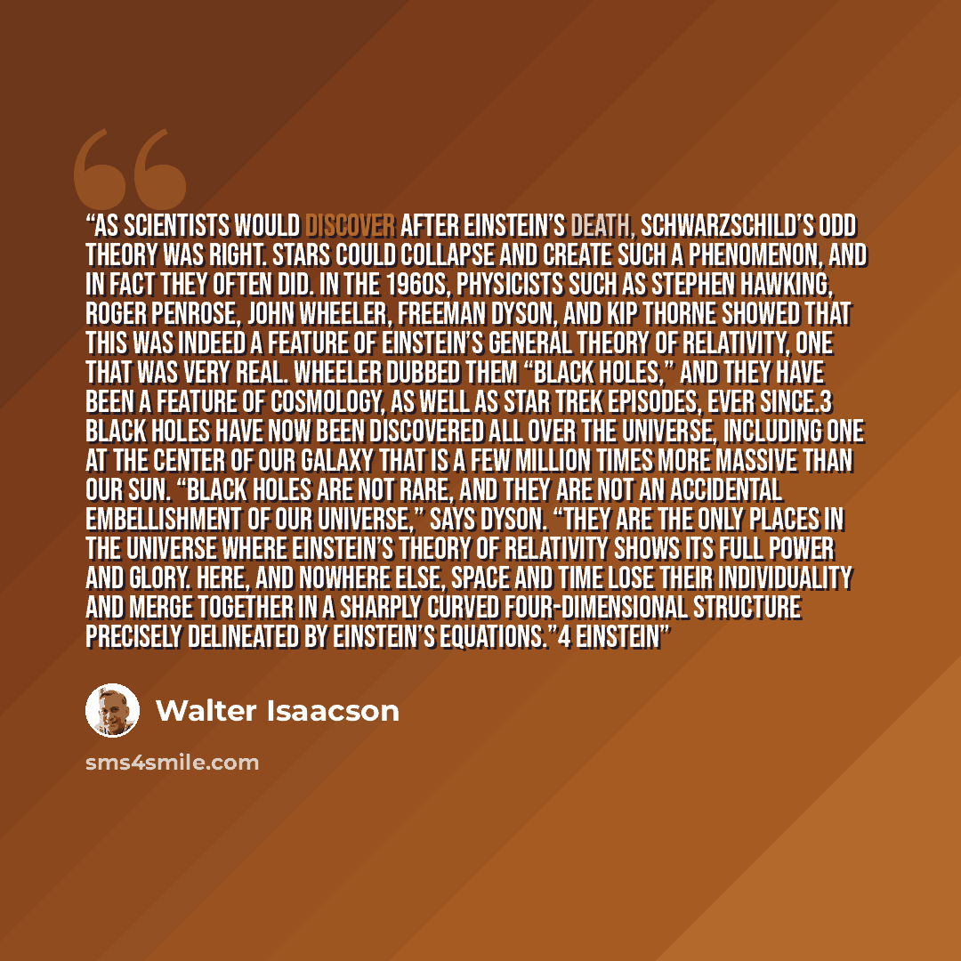 “As scientists would discover after Einstein’s death, Schwarzschild’s odd theory was right. Stars could collapse and create such a phenomenon, and in fact they often did. In the 1960s, physicists such as Stephen Hawking, Roger Penrose, John Wheeler, Freeman Dyson, and Kip Thorne showed that this…” quote by Walter Isaacson