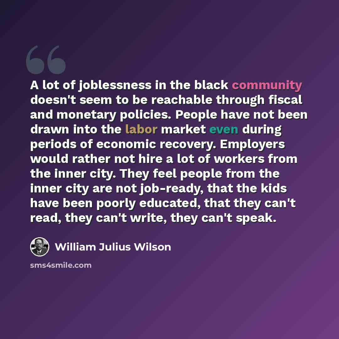 “A lot of joblessness in the black community doesn't seem to be reachable through fiscal and monetary policies. People have not been drawn into the labor market even during periods of economic recovery. Employers would rather not hire a lot of workers from the inner city. They feel people from the…” quote by William Julius Wilson