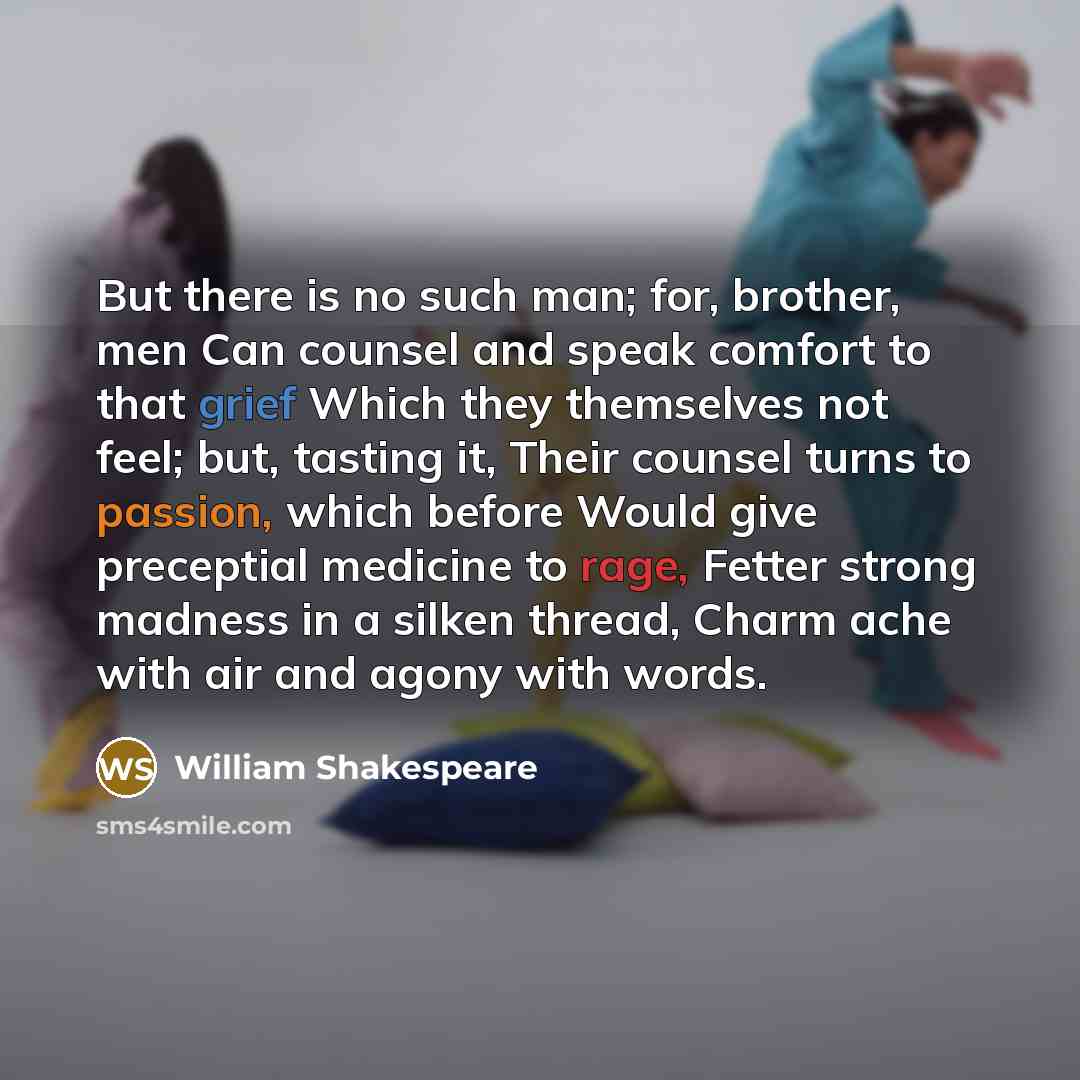 “But there is no such man; for, brother, men Can counsel and speak comfort to that grief Which they themselves not feel; but, tasting it, Their counsel turns to passion, which before Would give preceptial medicine to rage, Fetter strong madness in a silken thread, Charm ache with air and agony with…” quote by William Shakespeare