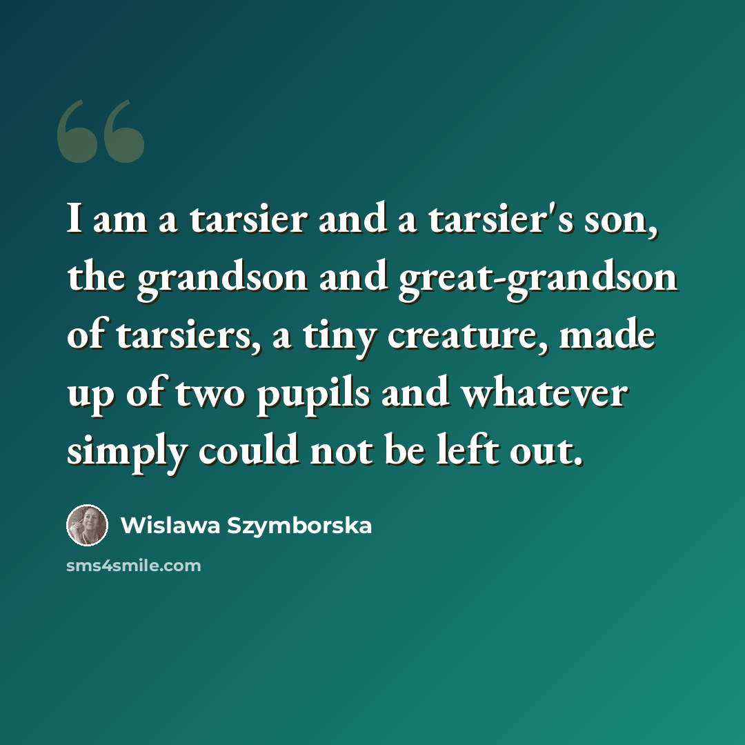 “I am a tarsier and a tarsier's son, the grandson and great-grandson of tarsiers, a tiny creature, made up of two pupils and whatever simply could not be left out.” quote by Wislawa Szymborska