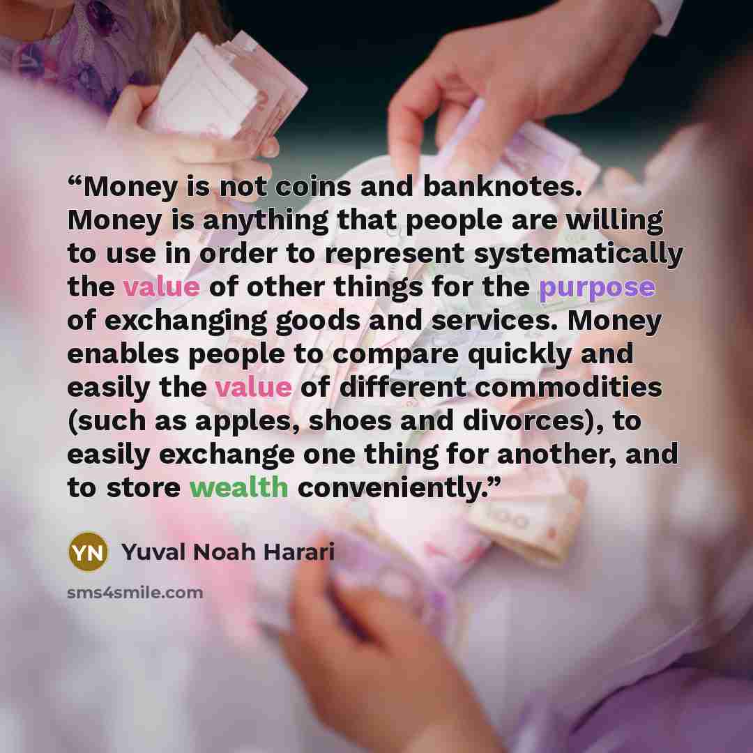 “Money is not coins and banknotes. Money is anything that people are willing to use in order to represent systematically the value of other things for the purpose of exchanging goods and services. Money enables people to compare quickly and easily the value of different commodities (such as apples…” quote by Yuval Noah Harari