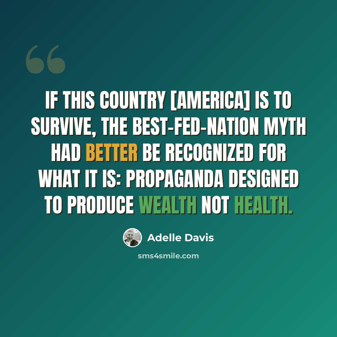 “If this country [America] is to survive, the best-fed-nation myth had better be recognized for what it is: propaganda designed to produce wealth not health.” quote by Adelle Davis