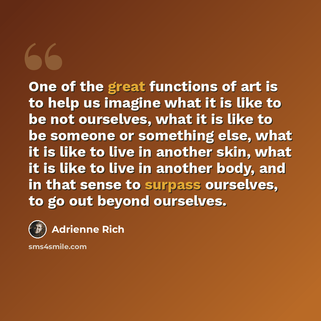 “One of the great functions of art is to help us imagine what it is like to be not ourselves, what it is like to be someone or something else, what it is like to live in another skin, what it is like to live in another body, and in that sense to surpass ourselves, to go out beyond ourselves.” quote by Adrienne Rich