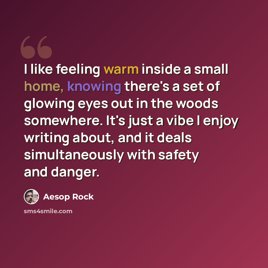 “I like feeling warm inside a small home, knowing there's a set of glowing eyes out in the woods somewhere. It's just a vibe I enjoy writing about, and it deals simultaneously with safety and danger.” quote by Aesop Rock