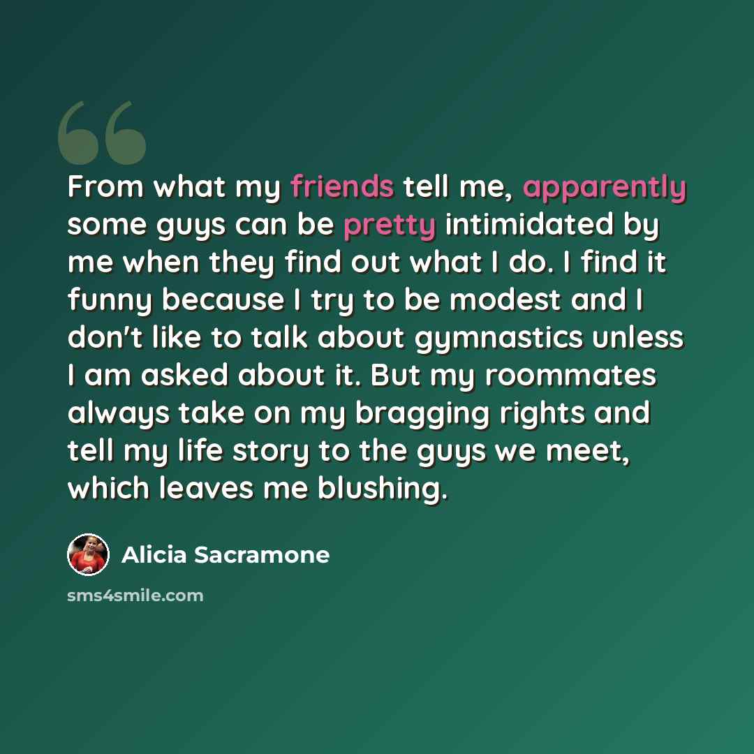 “From what my friends tell me, apparently some guys can be pretty intimidated by me when they find out what I do. I find it funny because I try to be modest and I don't like to talk about gymnastics unless I am asked about it. But my roommates always take on my bragging rights and tell my life…” quote by Alicia Sacramone