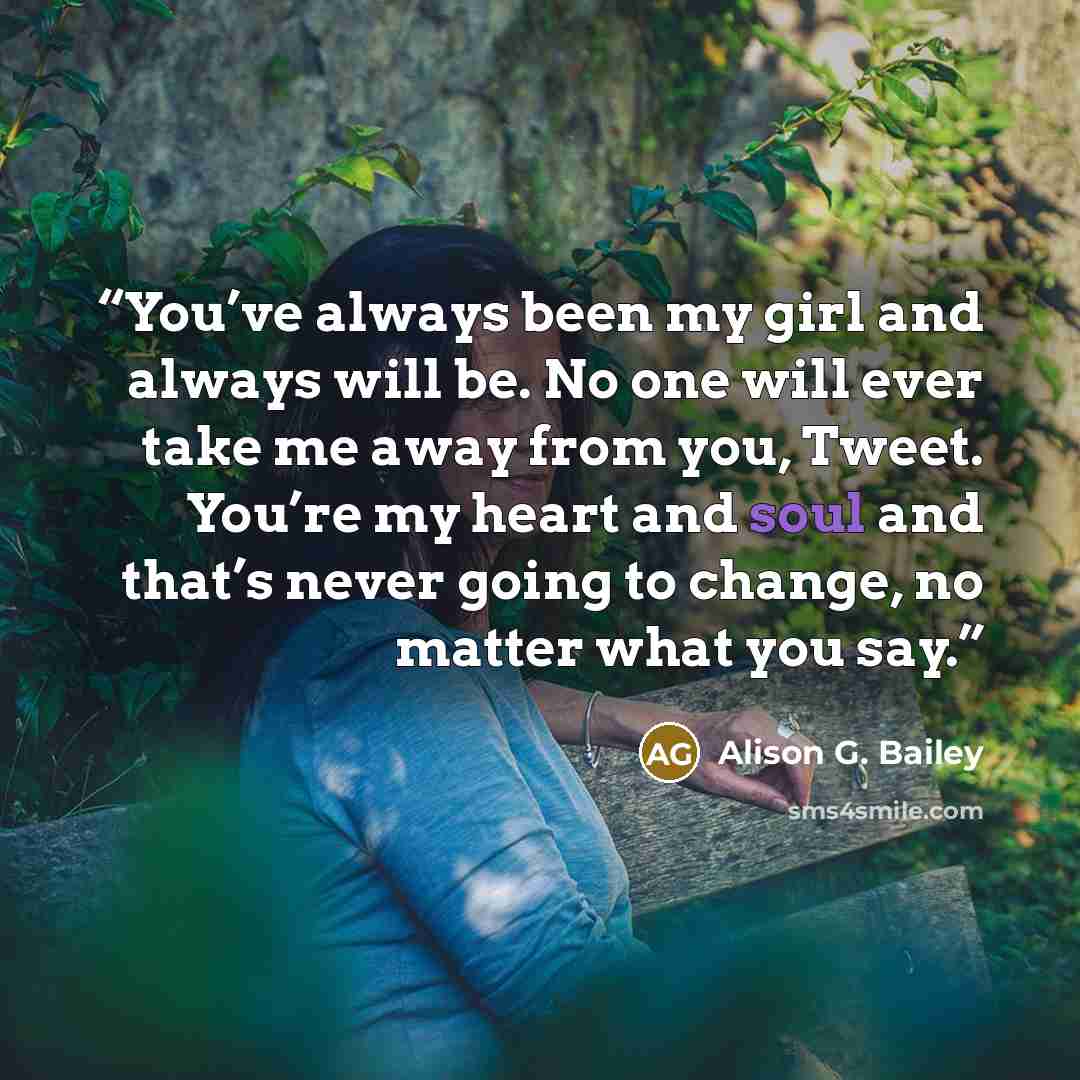 “You’ve always been my girl and always will be. No one will ever take me away from you, Tweet. You’re my heart and soul and that’s never going to change, no matter what you say.” quote by Alison G. Bailey