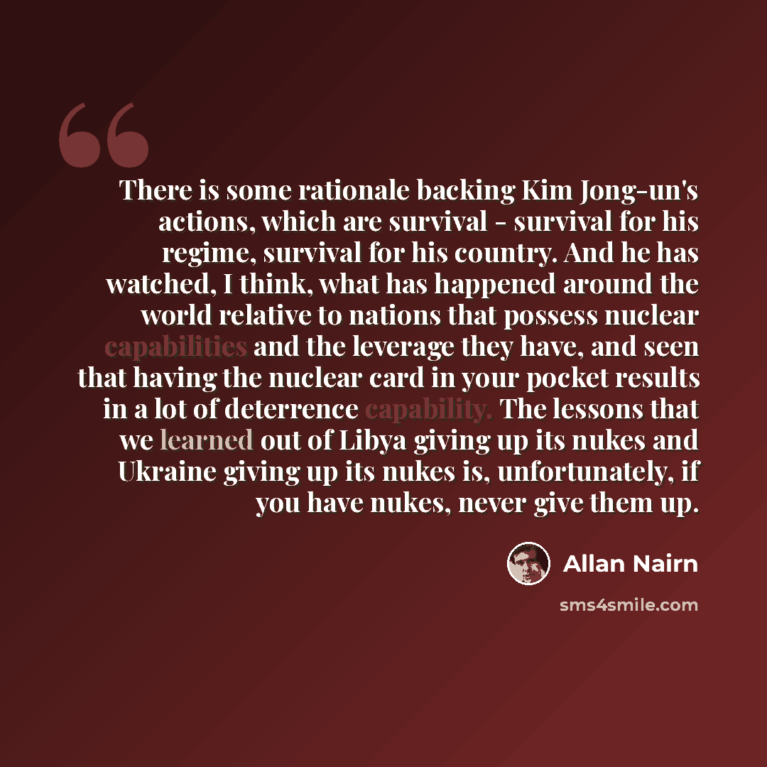 “There is some rationale backing Kim Jong-un's actions, which are survival - survival for his regime, survival for his country. And he has watched, I think, what has happened around the world relative to nations that possess nuclear capabilities and the leverage they have, and seen that having the…” quote by Allan Nairn
