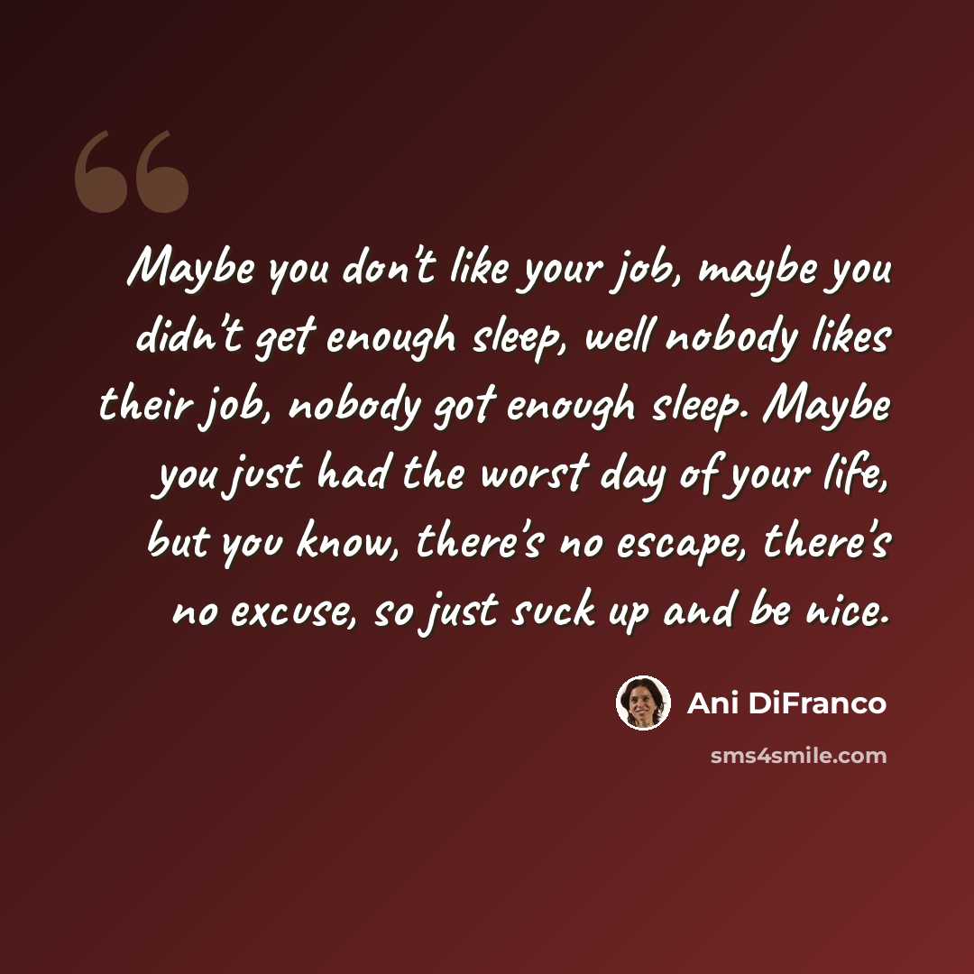 “Maybe you don't like your job, maybe you didn't get enough sleep, well nobody likes their job, nobody got enough sleep. Maybe you just had the worst day of your life, but you know, there's no escape, there's no excuse, so just suck up and be nice.” quote by Ani DiFranco