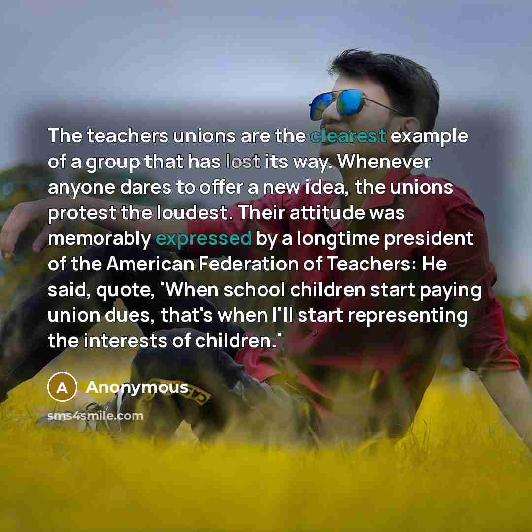 “The teachers unions are the clearest example of a group that has lost its way. Whenever anyone dares to offer a new idea, the unions protest the loudest. Their attitude was memorably expressed by a longtime president of the American Federation of Teachers: He said, quote, 'When school children…” quote by Anonymous