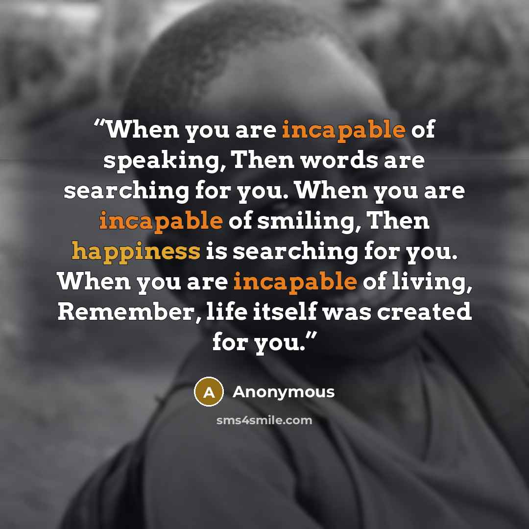 “When you are incapable of speaking, Then words are searching for you. When you are incapable of smiling, Then happiness is searching for you. When you are incapable of living, Remember, life itself was created for you.” quote by Anonymous