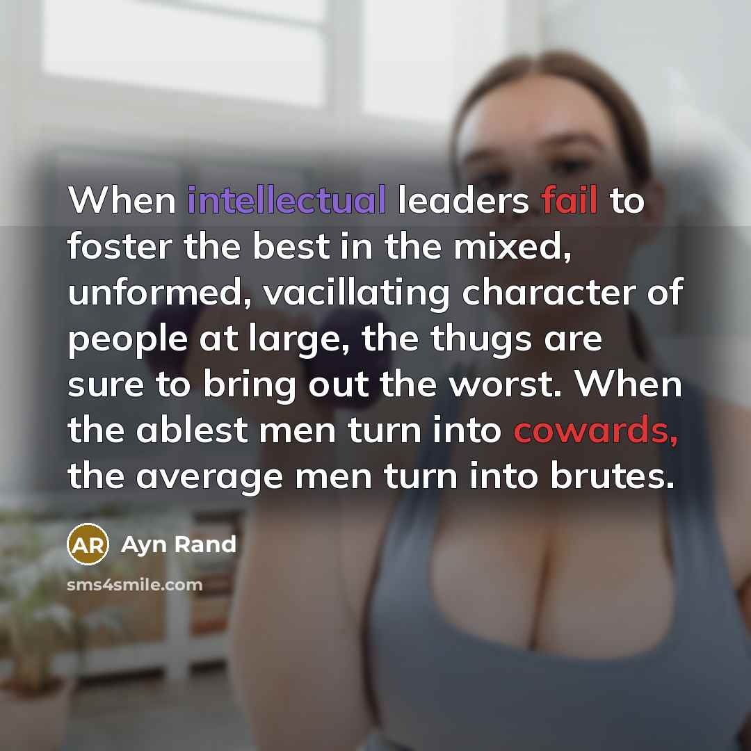 “When intellectual leaders fail to foster the best in the mixed, unformed, vacillating character of people at large, the thugs are sure to bring out the worst. When the ablest men turn into cowards, the average men turn into brutes.” quote by Ayn Rand