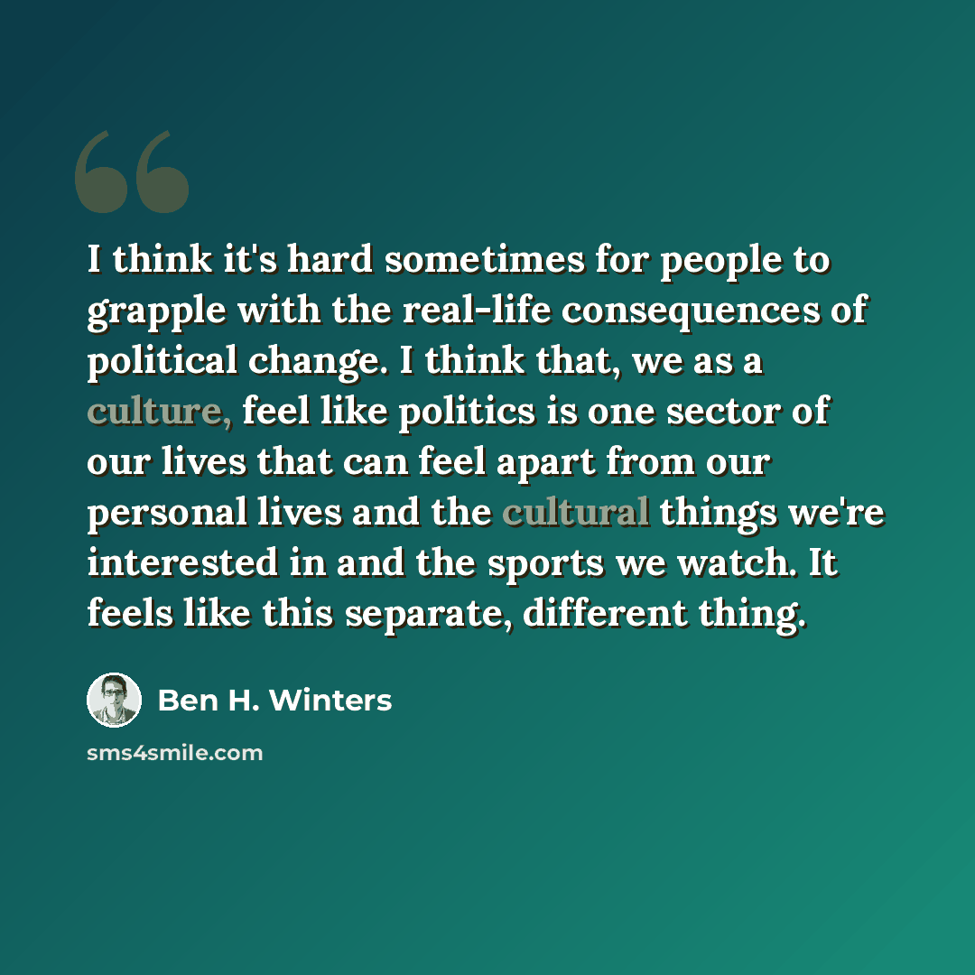 “I think it's hard sometimes for people to grapple with the real-life consequences of political change. I think that, we as a culture, feel like politics is one sector of our lives that can feel apart from our personal lives and the cultural things we're interested in and the sports we watch. It…” quote by Ben H. Winters
