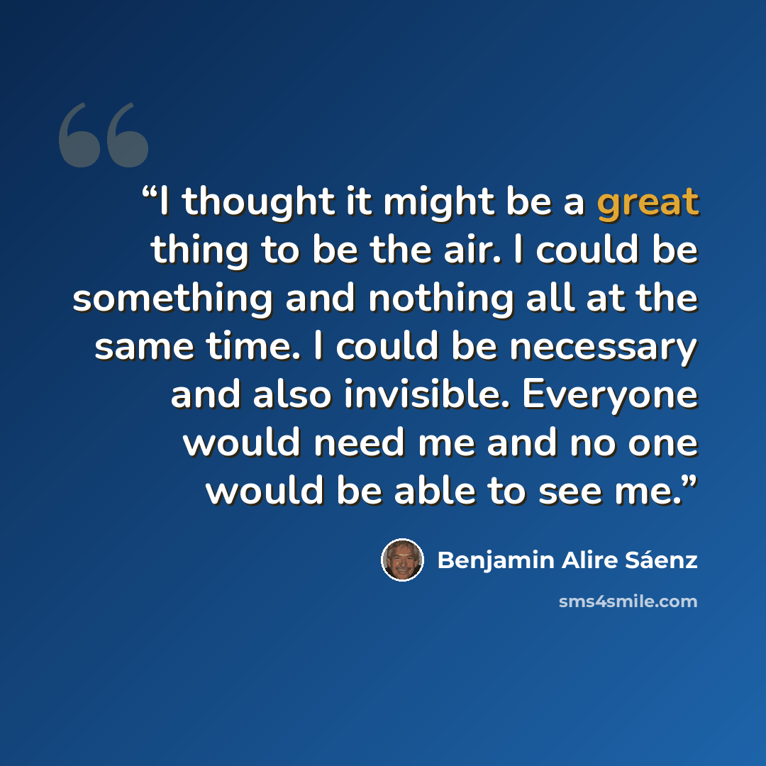 “I thought it might be a great thing to be the air. I could be something and nothing all at the same time. I could be necessary and also invisible. Everyone would need me and no one would be able to see me.” quote by Benjamin Alire Sáenz