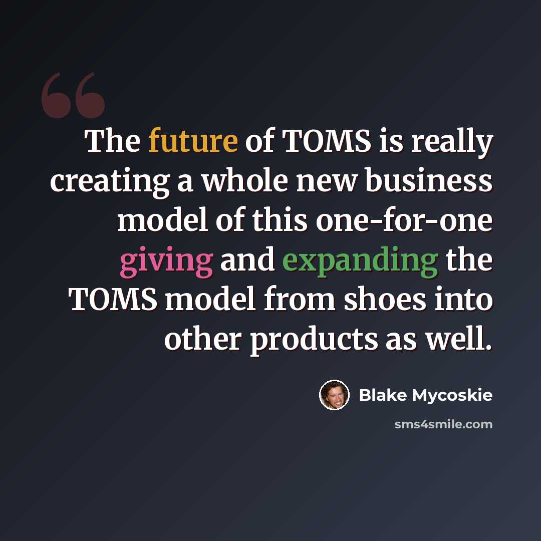 “The future of TOMS is really creating a whole new business model of this one-for-one giving and expanding the TOMS model from shoes into other products as well.” quote by Blake Mycoskie
