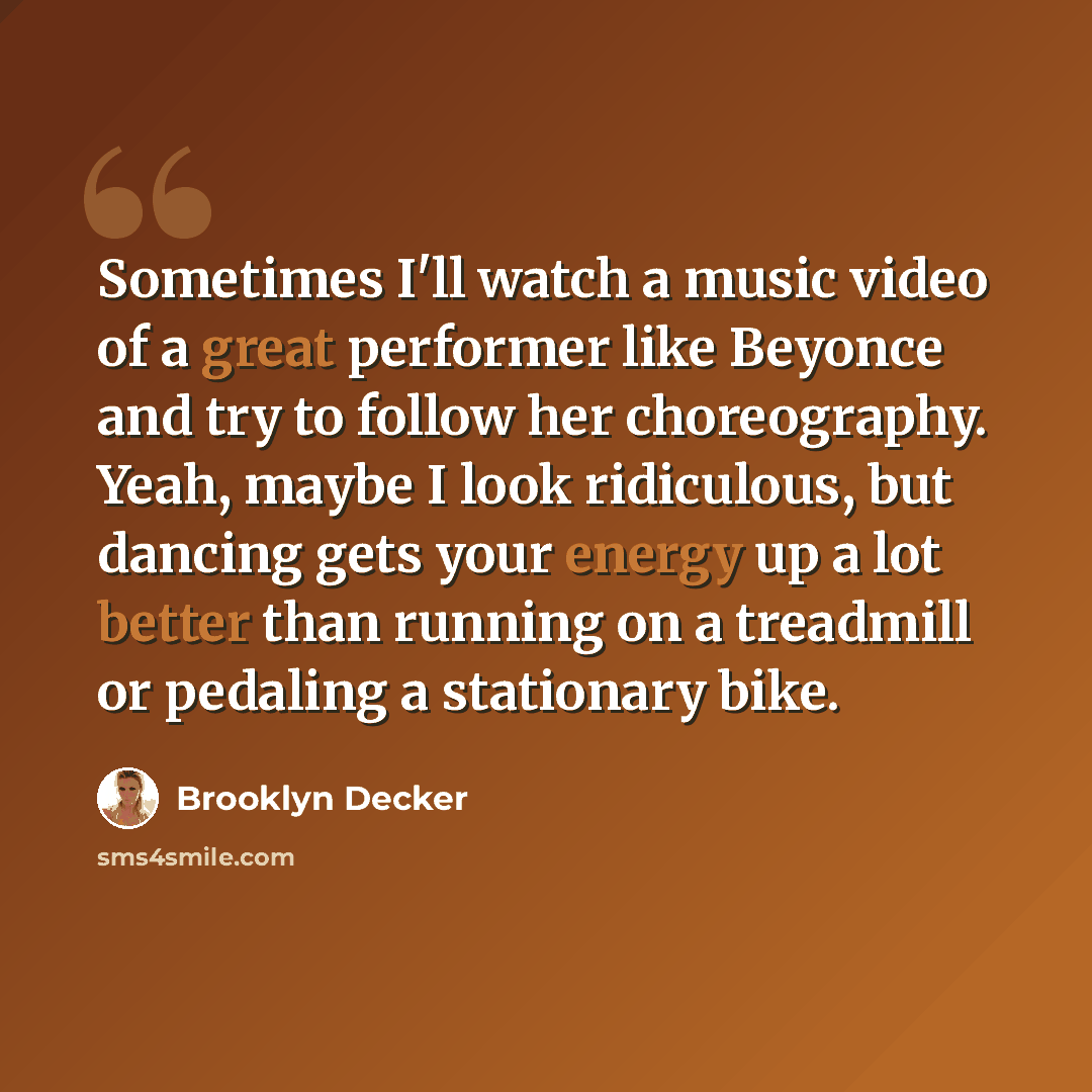 “Sometimes I'll watch a music video of a great performer like Beyonce and try to follow her choreography. Yeah, maybe I look ridiculous, but dancing gets your energy up a lot better than running on a treadmill or pedaling a stationary bike.” quote by Brooklyn Decker