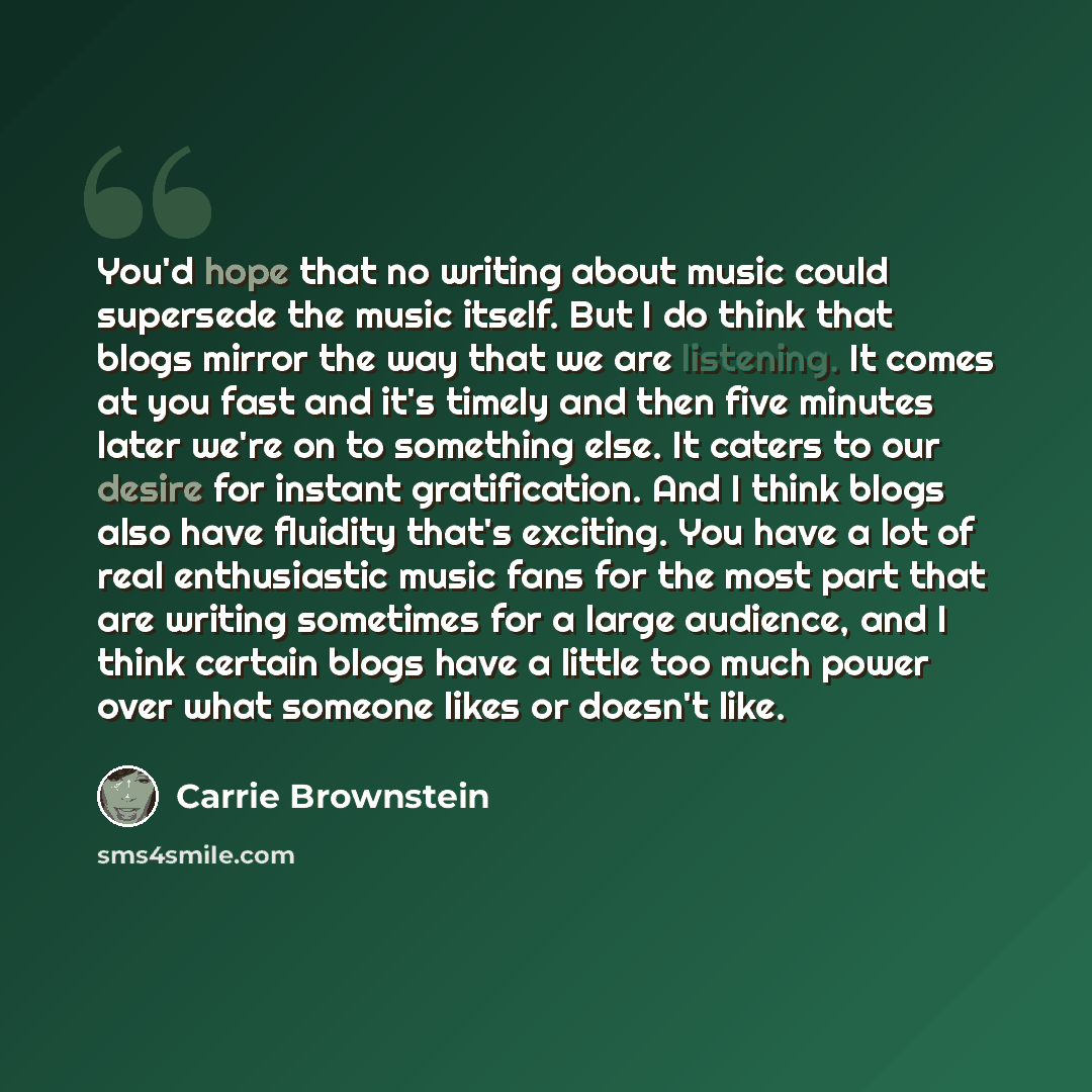 “You'd hope that no writing about music could supersede the music itself. But I do think that blogs mirror the way that we are listening. It comes at you fast and it's timely and then five minutes later we're on to something else. It caters to our desire for instant gratification. And I think blogs…” quote by Carrie Brownstein