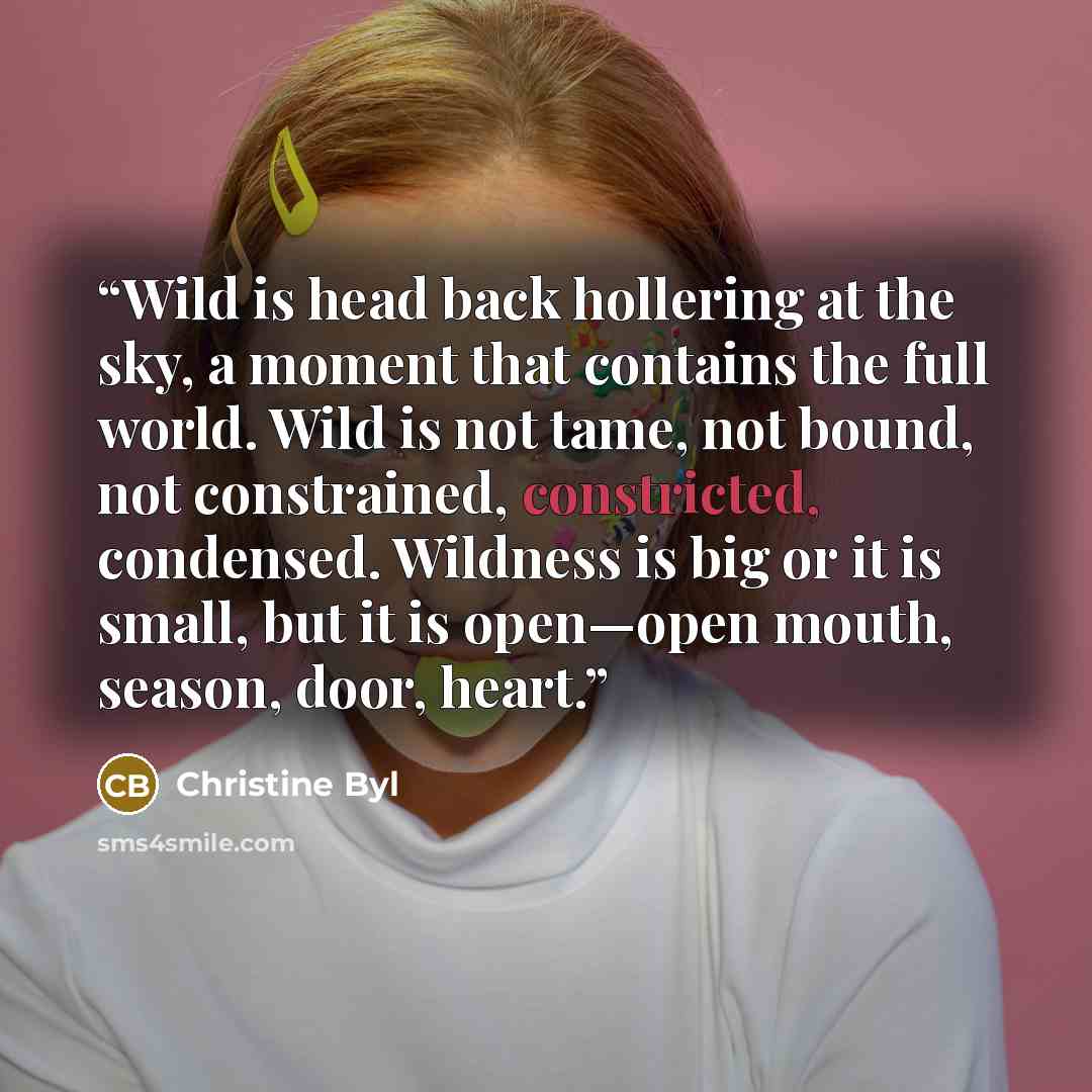 “Wild is head back hollering at the sky, a moment that contains the full world. Wild is not tame, not bound, not constrained, constricted, condensed. Wildness is big or it is small, but it is open—open mouth, season, door, heart.” quote by Christine Byl