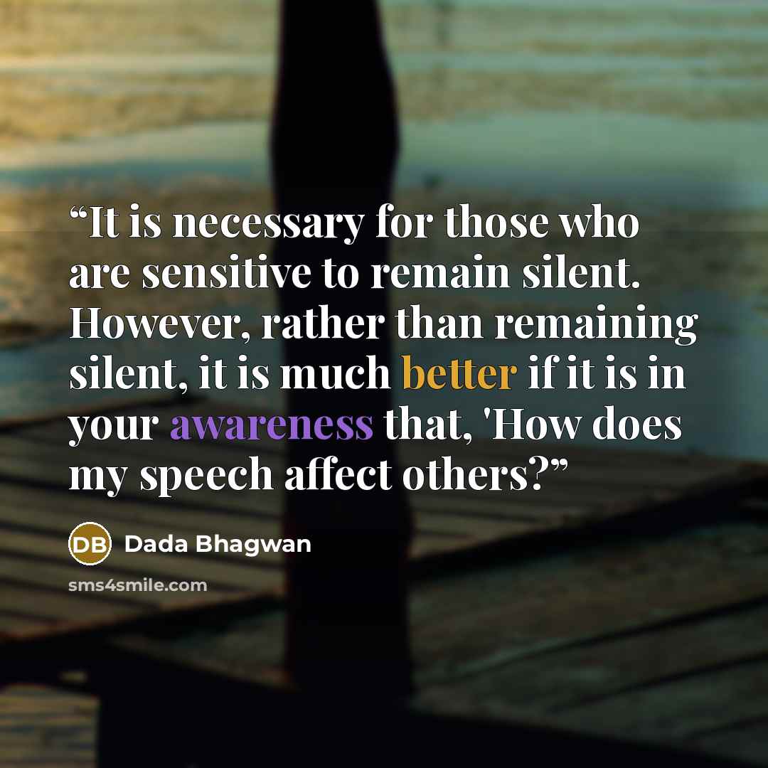 “It is necessary for those who are sensitive to remain silent. However, rather than remaining silent, it is much better if it is in your awareness that, 'How does my speech affect others?” quote by Dada Bhagwan