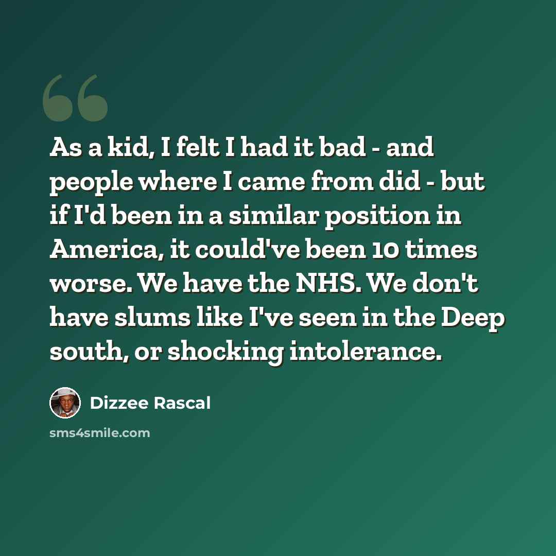 “As a kid, I felt I had it bad - and people where I came from did - but if I'd been in a similar position in America, it could've been 10 times worse. We have the NHS. We don't have slums like I've seen in the Deep south, or shocking intolerance.” quote by Dizzee Rascal