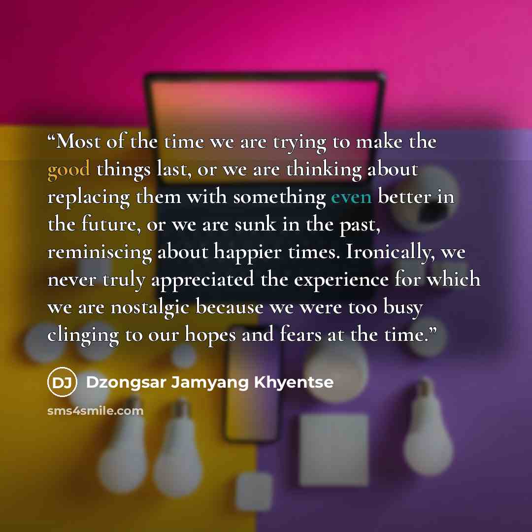 “Most of the time we are trying to make the good things last, or we are thinking about replacing them with something even better in the future, or we are sunk in the past, reminiscing about happier times. Ironically, we never truly appreciated the experience for which we are nostalgic because we…” quote by Dzongsar Jamyang Khyentse