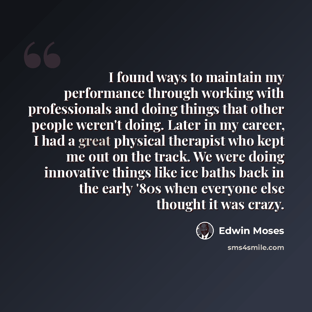 “I found ways to maintain my performance through working with professionals and doing things that other people weren't doing. Later in my career, I had a great physical therapist who kept me out on the track. We were doing innovative things like ice baths back in the early '80s when everyone else…” quote by Edwin Moses