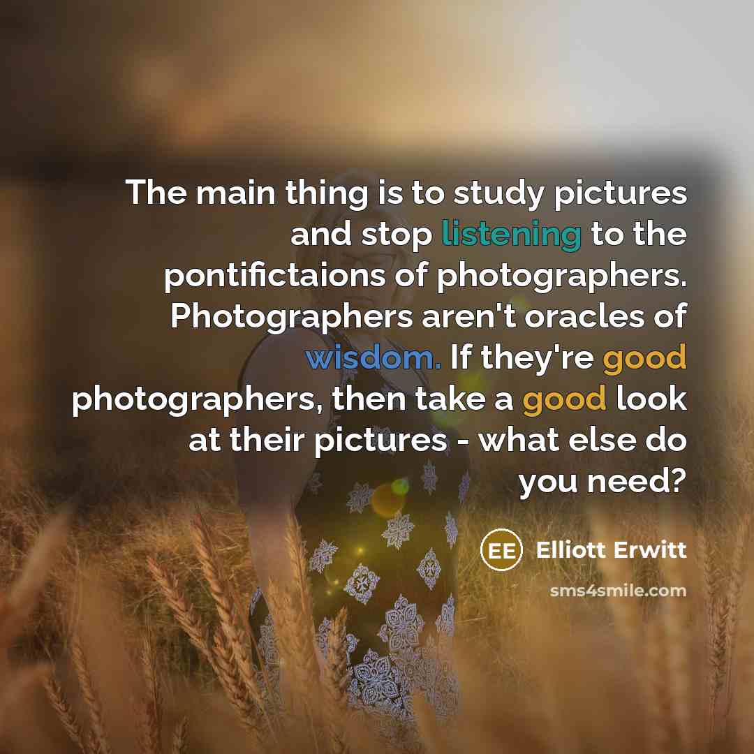“The main thing is to study pictures and stop listening to the pontifictaions of photographers. Photographers aren't oracles of wisdom. If they're good photographers, then take a good look at their pictures - what else do you need?” quote by Elliott Erwitt
