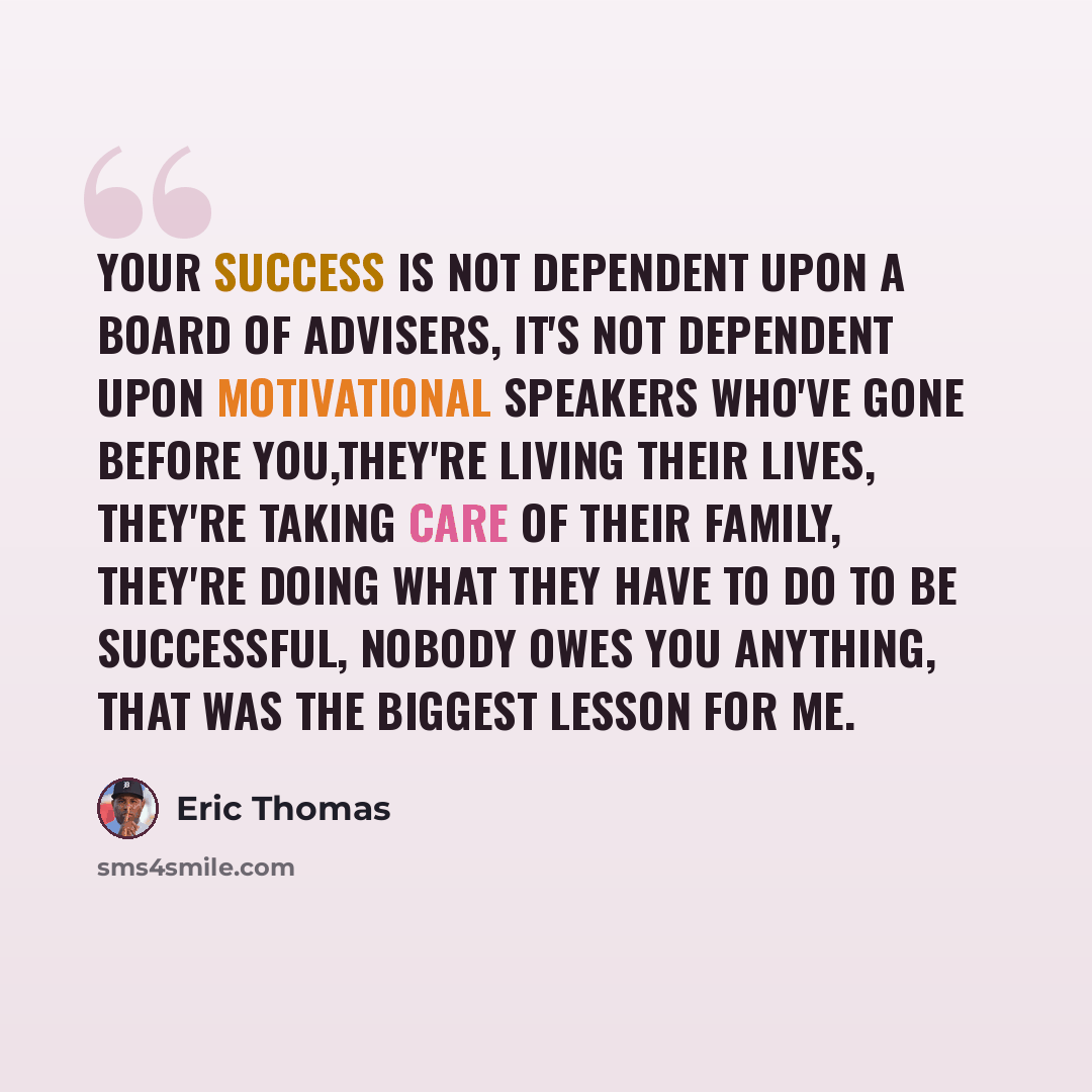 “Your success is not dependent upon a board of advisers, it's not dependent upon motivational speakers who've gone before you,they're living their lives, they're taking care of their family, they're doing what they have to do to be successful, nobody owes you anything, that was the biggest lesson…” quote by Eric Thomas