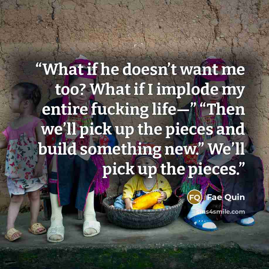 “What if he doesn’t want me too? What if I implode my entire fucking life⁠—” “Then we’ll pick up the pieces and build something new.” We’ll pick up the pieces.” quote by Fae Quin