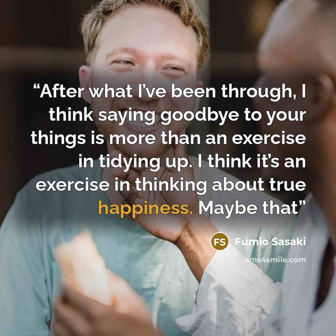 “After what I’ve been through, I think saying goodbye to your things is more than an exercise in tidying up. I think it’s an exercise in thinking about true happiness. Maybe that” quote by Fumio Sasaki
