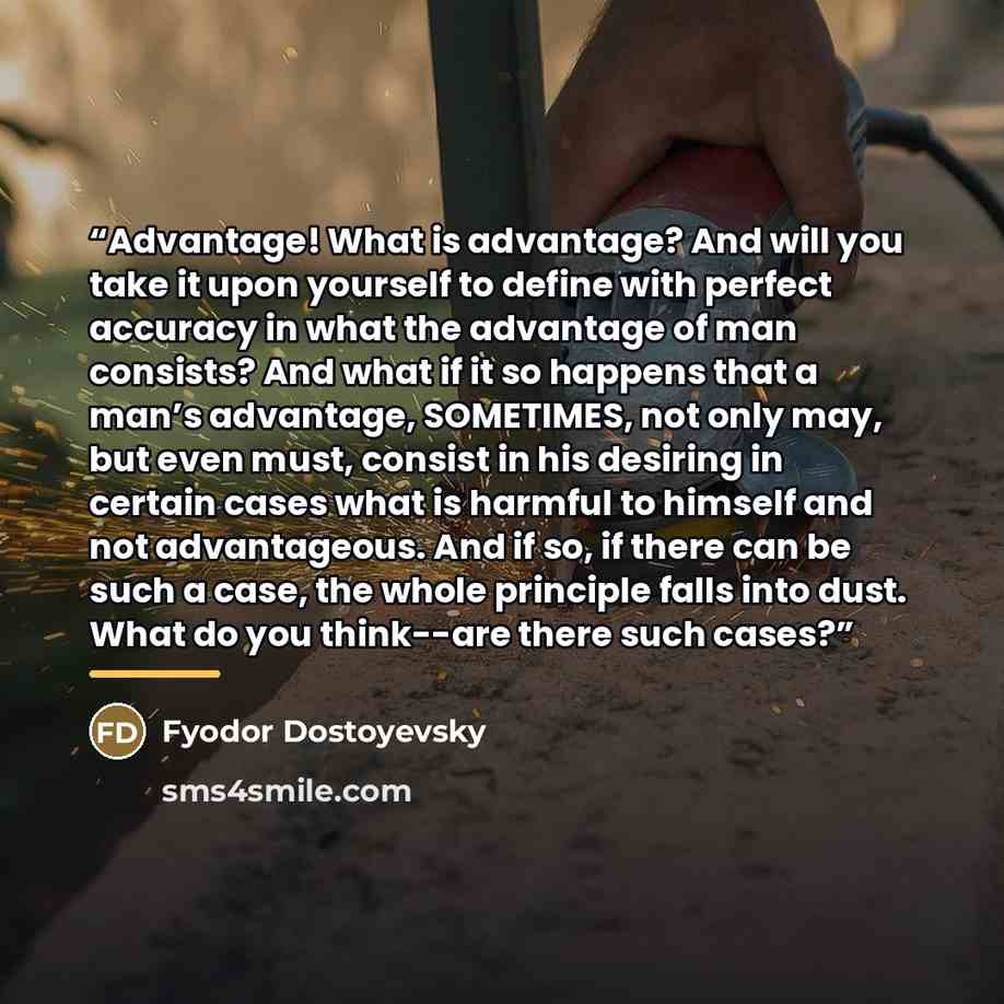 “Advantage! What is advantage? And will you take it upon yourself to define with perfect accuracy in what the advantage of man consists? And what if it so happens that a man’s advantage, SOMETIMES, not only may, but even must, consist in his desiring in certain cases what is harmful to himself and…” quote by Fyodor Dostoyevsky