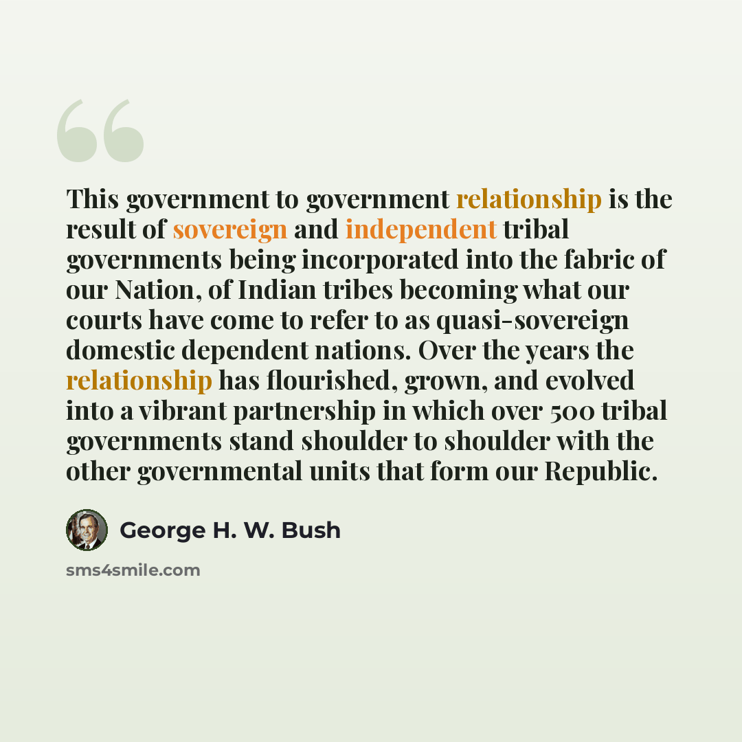“This government to government relationship is the result of sovereign and independent tribal governments being incorporated into the fabric of our Nation, of Indian tribes becoming what our courts have come to refer to as quasi-sovereign domestic dependent nations. Over the years the relationship…” quote by George H. W. Bush