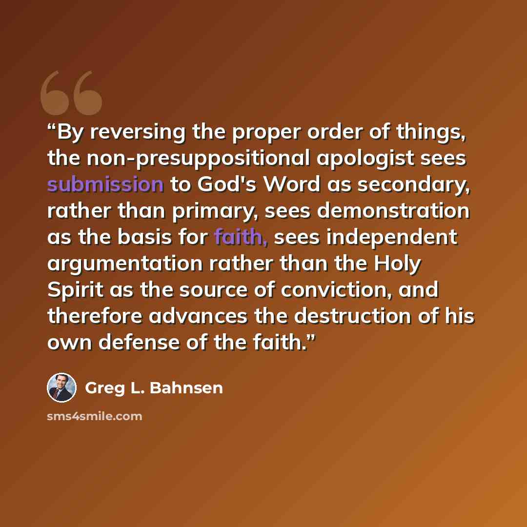 “By reversing the proper order of things, the non-presuppositional apologist sees submission to God's Word as secondary, rather than primary, sees demonstration as the basis for faith, sees independent argumentation rather than the Holy Spirit as the source of conviction, and therefore advances the…” quote by Greg L. Bahnsen