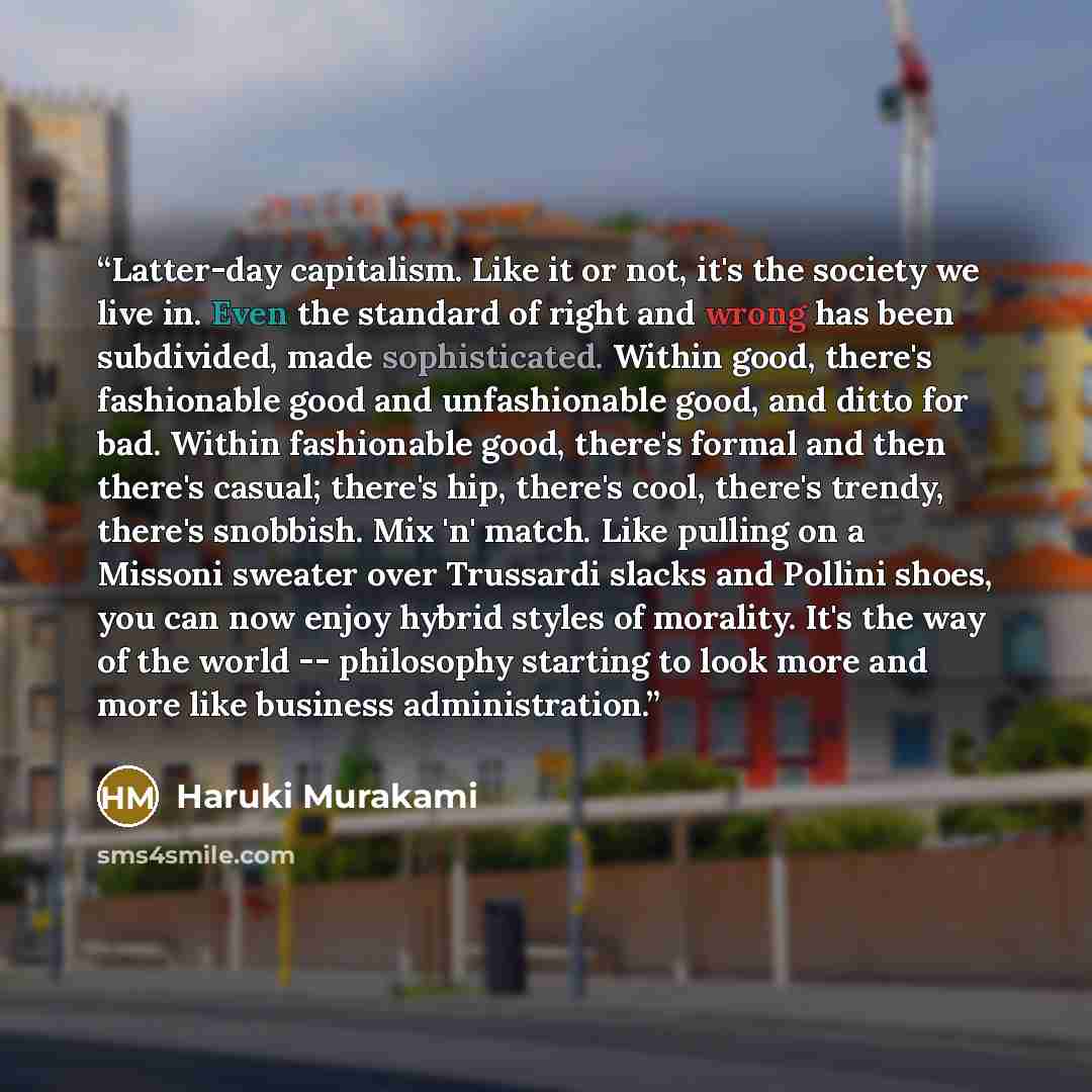 “Latter-day capitalism. Like it or not, it's the society we live in. Even the standard of right and wrong has been subdivided, made sophisticated. Within good, there's fashionable good and unfashionable good, and ditto for bad. Within fashionable good, there's formal and then there's casual…” quote by Haruki Murakami