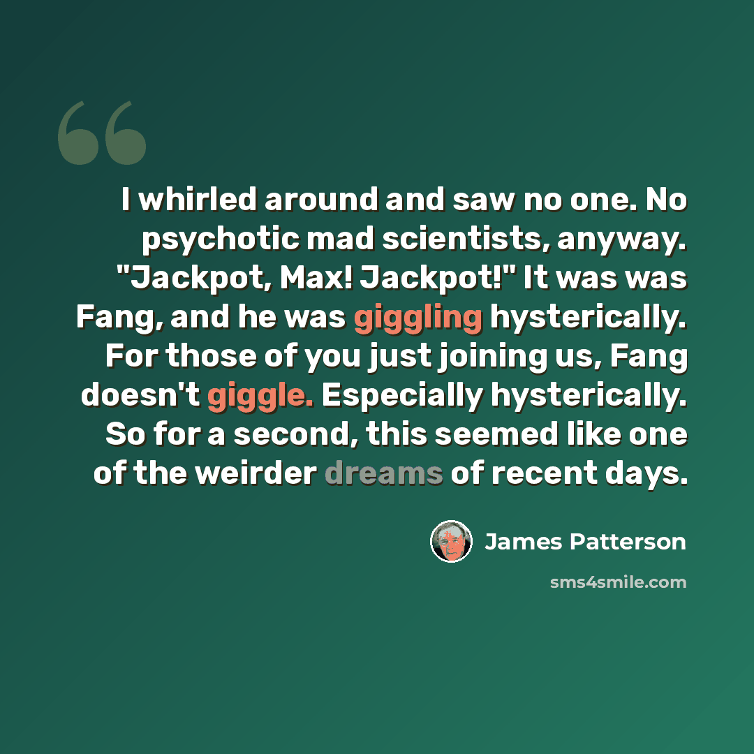 “I whirled around and saw no one. No psychotic mad scientists, anyway. "Jackpot, Max! Jackpot!" It was was Fang, and he was giggling hysterically. For those of you just joining us, Fang doesn't giggle. Especially hysterically. So for a second, this seemed like one of the weirder dreams of recent…” quote by James Patterson