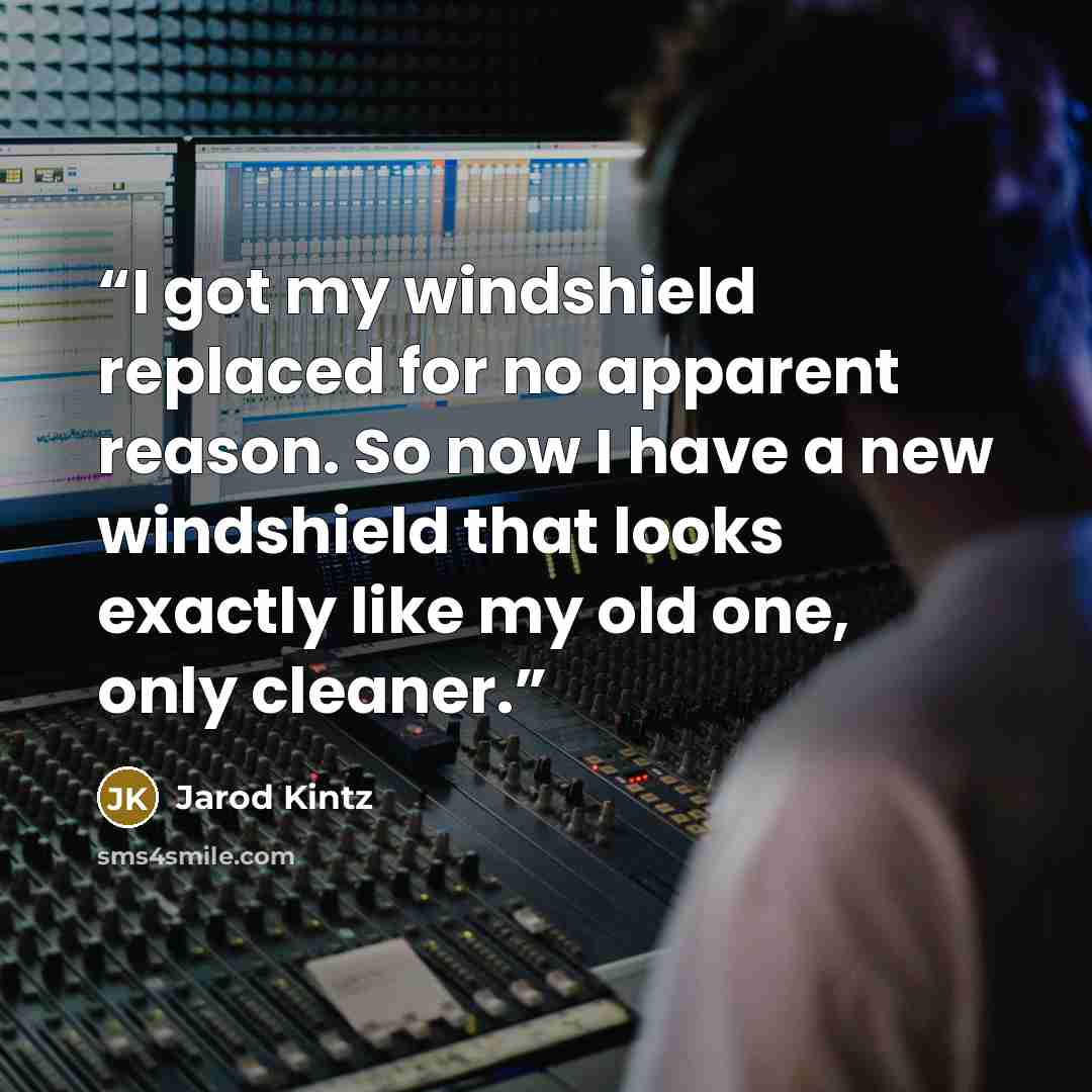 “I got my windshield replaced for no apparent reason. So now I have a new windshield that looks exactly like my old one, only cleaner.” quote by Jarod Kintz