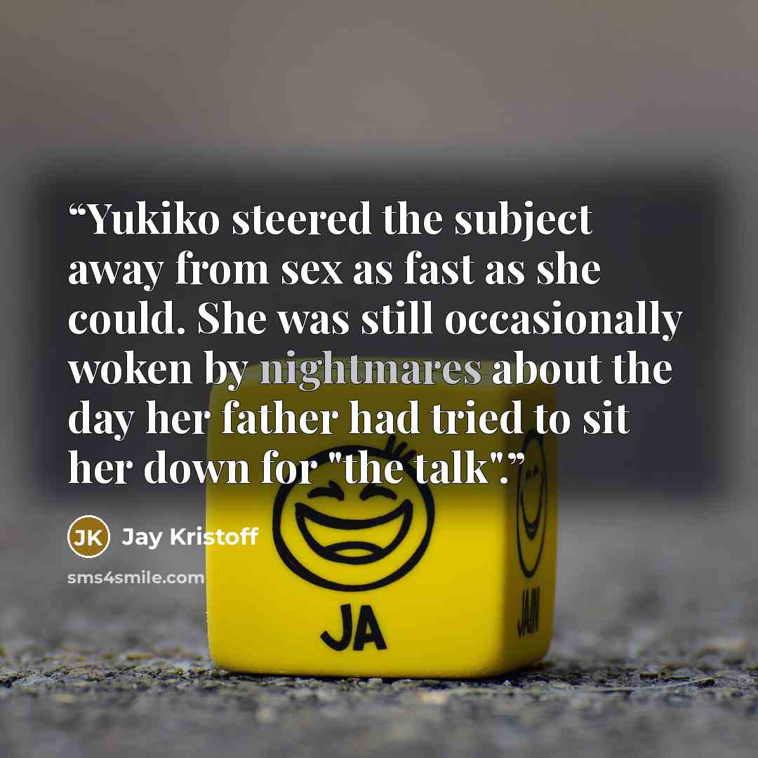 “Yukiko steered the subject away from sex as fast as she could. She was still occasionally woken by nightmares about the day her father had tried to sit her down for "the talk".” quote by Jay Kristoff
