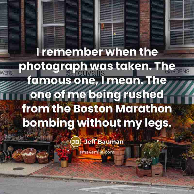 “I remember when the photograph was taken. The famous one, I mean. The one of me being rushed from the Boston Marathon bombing without my legs.” quote by Jeff Bauman