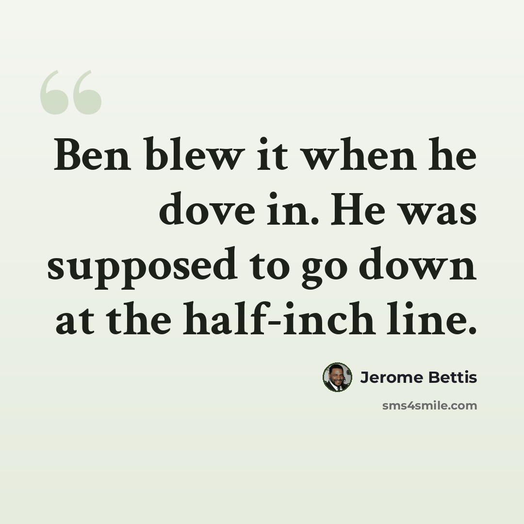 “Ben blew it when he dove in. He was supposed to go down at the half-inch line.” quote by Jerome Bettis