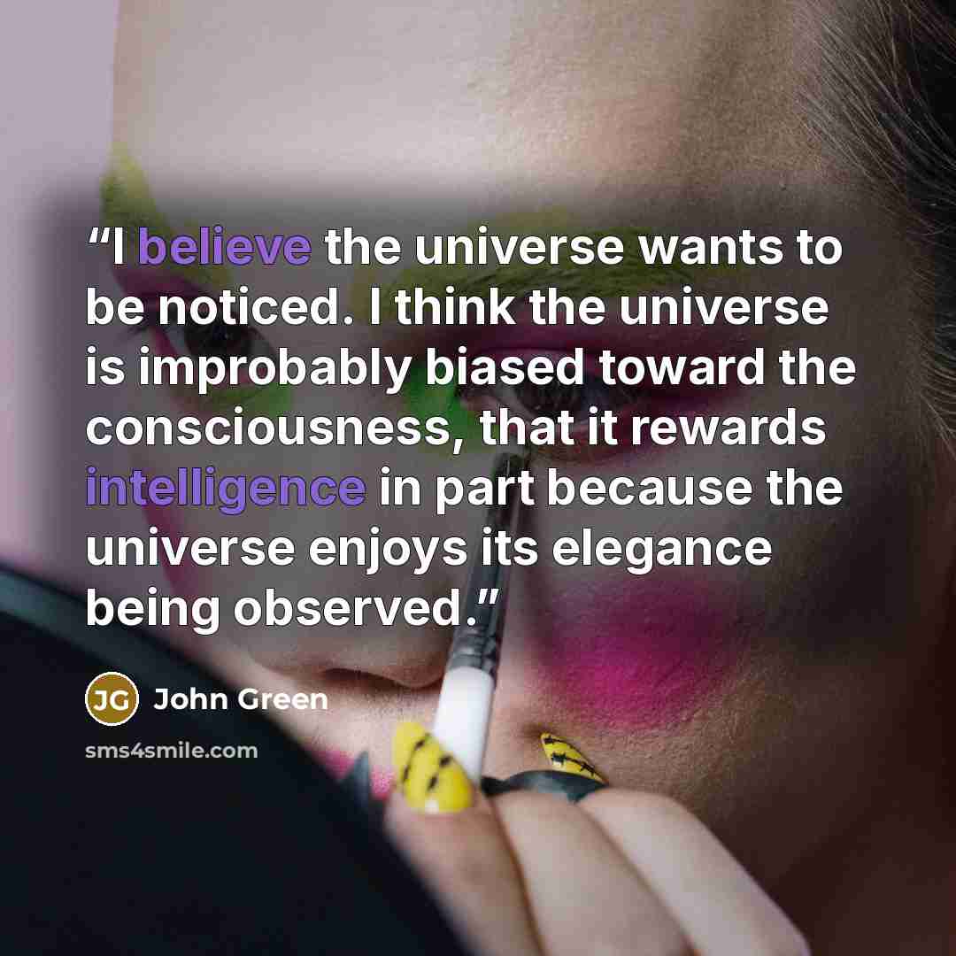 “I believe the universe wants to be noticed. I think the universe is improbably biased toward the consciousness, that it rewards intelligence in part because the universe enjoys its elegance being observed.” quote by John Green