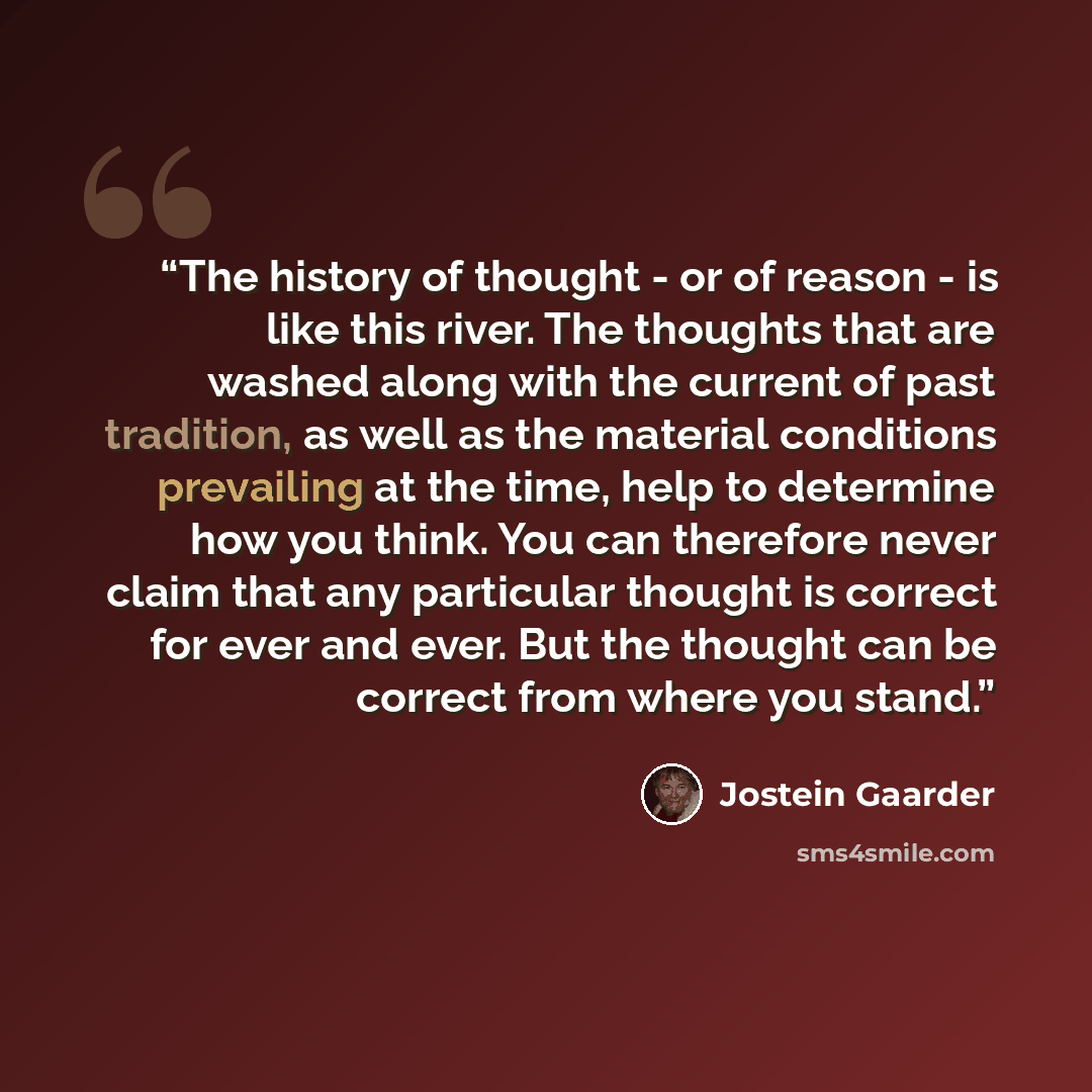 “The history of thought - or of reason - is like this river. The thoughts that are washed along with the current of past tradition, as well as the material conditions prevailing at the time, help to determine how you think. You can therefore never claim that any particular thought is correct for…” quote by Jostein Gaarder