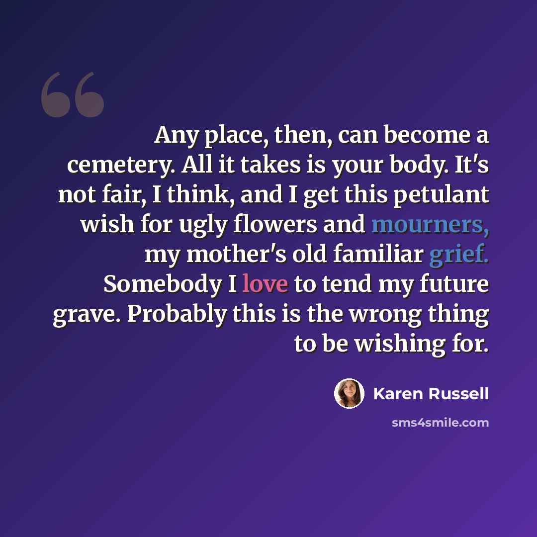 “Any place, then, can become a cemetery. All it takes is your body. It's not fair, I think, and I get this petulant wish for ugly flowers and mourners, my mother's old familiar grief. Somebody I love to tend my future grave. Probably this is the wrong thing to be wishing for.” quote by Karen Russell