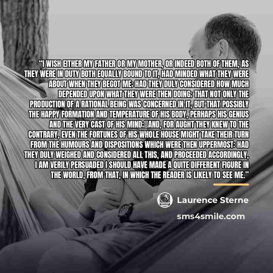 “I wish either my father or my mother, or indeed both of them, as they were in duty both equally bound to it, had minded what they were about when they begot me; had they duly considered how much depended upon what they were then doing; that not only the production of a rational Being was concerned…” quote by Laurence Sterne