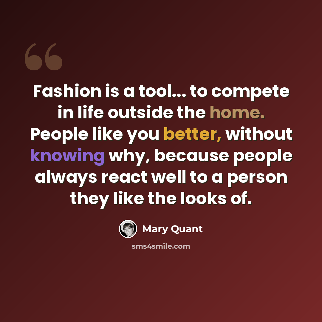 “Fashion is a tool... to compete in life outside the home. People like you better, without knowing why, because people always react well to a person they like the looks of.” quote by Mary Quant
