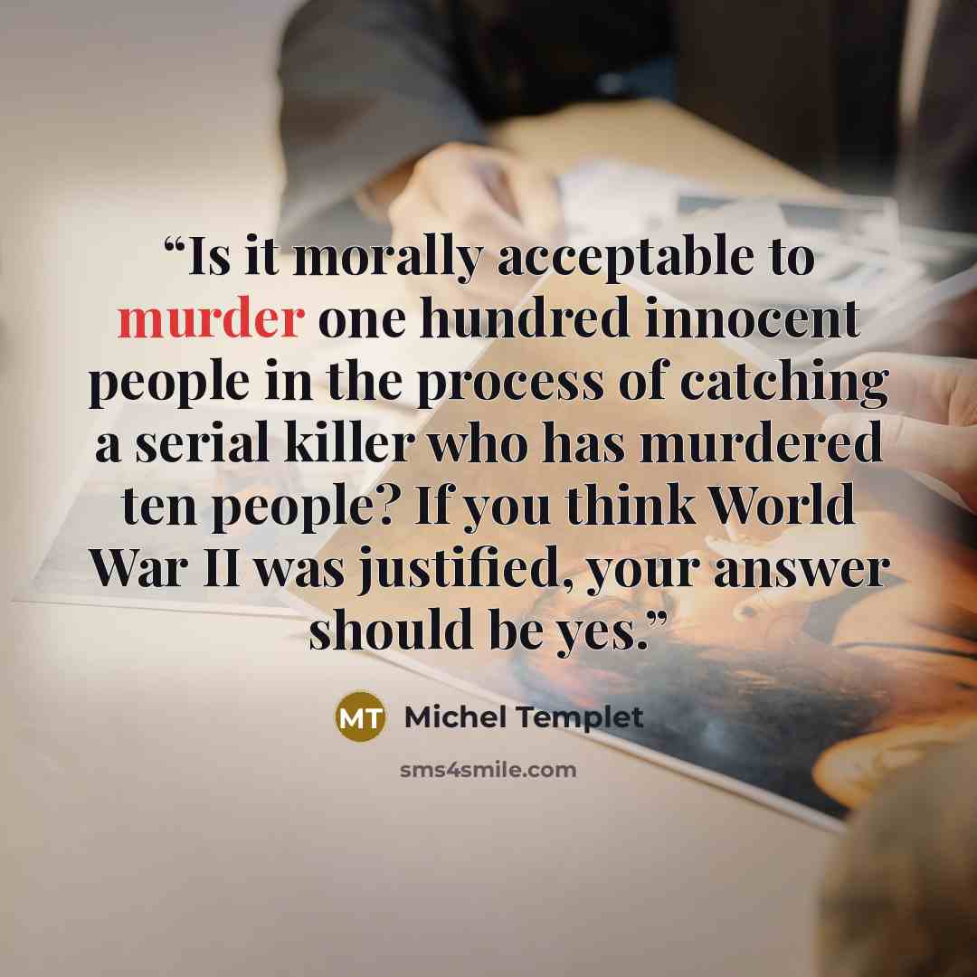 “Is it morally acceptable to murder one hundred innocent people in the process of catching a serial killer who has murdered ten people? If you think World War II was justified, your answer should be yes.” quote by Michel Templet