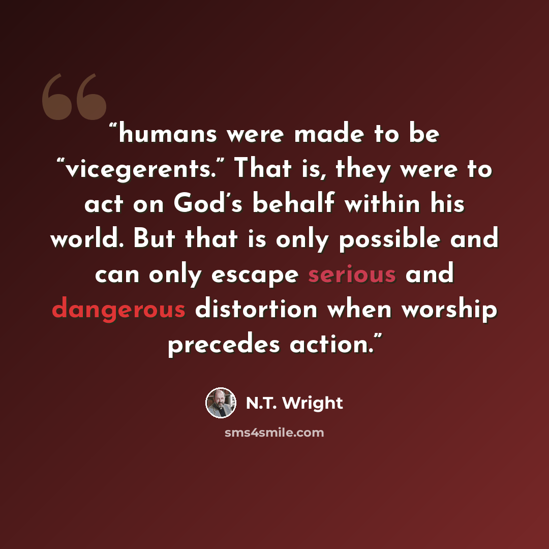 “humans were made to be “vicegerents.” That is, they were to act on God’s behalf within his world. But that is only possible and can only escape serious and dangerous distortion when worship precedes action.” quote by N.T. Wright