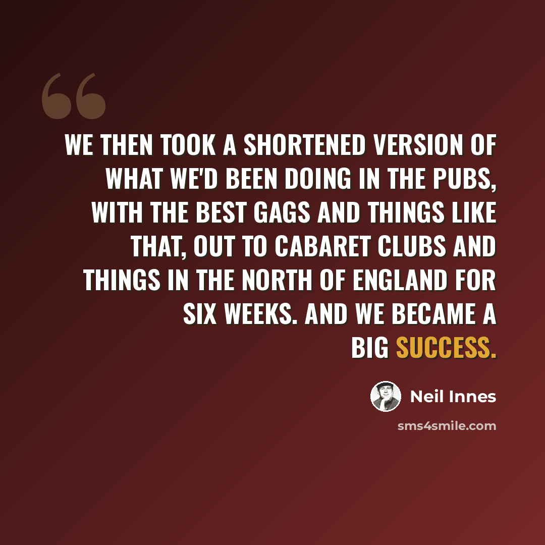 “We then took a shortened version of what we'd been doing in the pubs, with the best gags and things like that, out to cabaret clubs and things in the north of England for six weeks. And we became a big success.” quote by Neil Innes