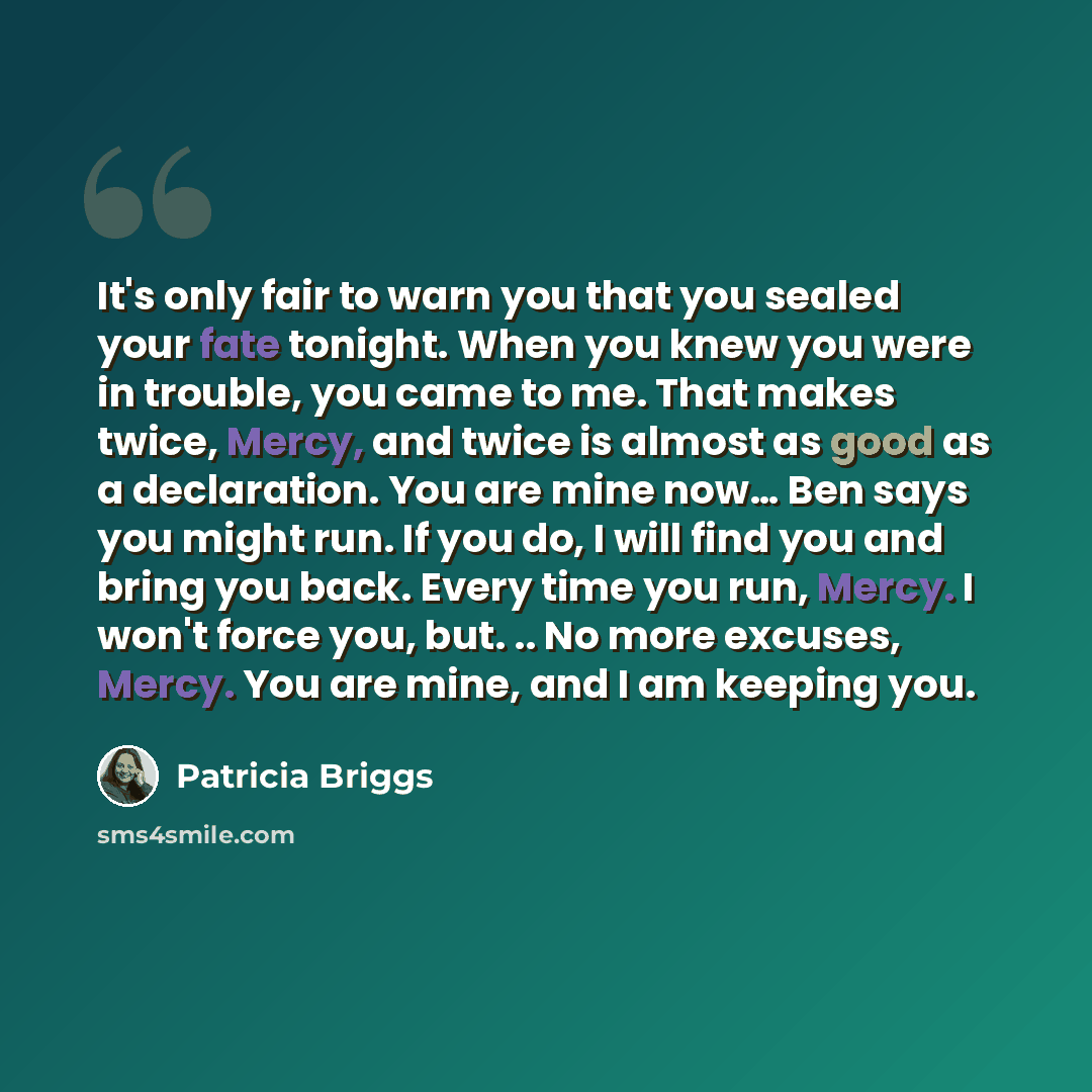 “It's only fair to warn you that you sealed your fate tonight. When you knew you were in trouble, you came to me. That makes twice, Mercy, and twice is almost as good as a declaration. You are mine now… Ben says you might run. If you do, I will find you and bring you back. Every time you run…” quote by Patricia Briggs