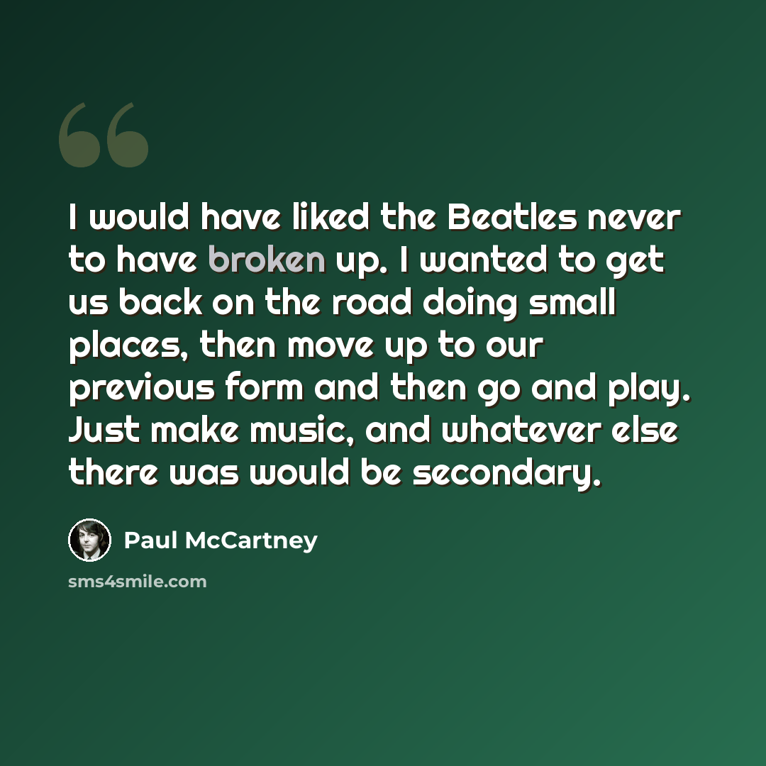 “I would have liked the Beatles never to have broken up. I wanted to get us back on the road doing small places, then move up to our previous form and then go and play. Just make music, and whatever else there was would be secondary.” quote by Paul McCartney